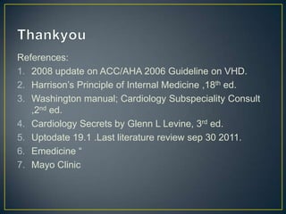 References:
1. 2008 update on ACC/AHA 2006 Guideline on VHD.
2. Harrison’s Principle of Internal Medicine ,18th ed.
3. Washington manual; Cardiology Subspeciality Consult
,2nd ed.
4. Cardiology Secrets by Glenn L Levine, 3rd ed.
5. Uptodate 19.1 .Last literature review sep 30 2011.
6. Emedicine “
7. Mayo Clinic

 