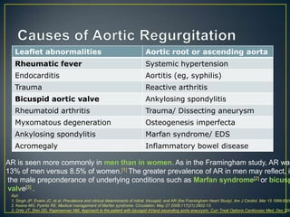 Leaflet abnormalities

Aortic root or ascending aorta

Rheumatic fever

Systemic hypertension

Endocarditis

Aortitis (eg, syphilis)

Trauma

Reactive arthritis

Bicuspid aortic valve

Ankylosing spondylitis

Rheumatoid arthritis

Trauma/ Dissecting aneurysm

Myxomatous degeneration

Osteogenesis imperfecta

Ankylosing spondylitis

Marfan syndrome/ EDS

Acromegaly

Inflammatory bowel disease

AR is seen more commonly in men than in women. As in the Framingham study, AR was
13% of men versus 8.5% of women.[1] The greater prevalence of AR in men may reflect, in
the male preponderance of underlying conditions such as Marfan syndrome[2] or bicusp
valve[3] .

Ref:
1. Singh JP, Evans JC, et al. Prevalence and clinical determinants of mitral, tricuspid, and AR (the Framingham Heart Study). Am J Cardiol. Mar 15 1999;83(6
2. Keane MG, Pyeritz RE. Medical management of Marfan syndrome. Circulation. May 27 2008;117(21):2802-13.
3. Ortiz JT, Shin DD, Rajamannan NM. Approach to the patient with bicuspid AVand ascending aorta aneurysm. Curr Treat Options Cardiovasc Med. Dec 200

 