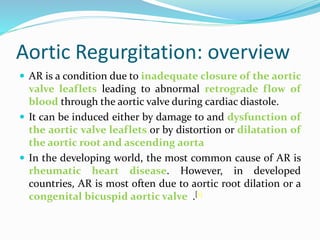 Aortic Regurgitation: overview
 AR is a condition due to inadequate closure of the aortic
valve leaflets leading to abnormal retrograde flow of
blood through the aortic valve during cardiac diastole.
 It can be induced either by damage to and dysfunction of
the aortic valve leaflets or by distortion or dilatation of
the aortic root and ascending aorta
 In the developing world, the most common cause of AR is
rheumatic heart disease. However, in developed
countries, AR is most often due to aortic root dilation or a
congenital bicuspid aortic valve .[1]
 