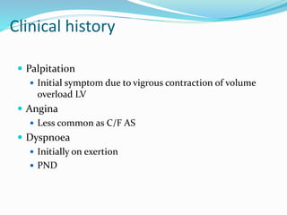 Palpitation
 Initial symptom due to vigrous contraction of volume
overload LV
 Angina
 Less common as C/F AS
 Dyspnoea
 Initially on exertion
 PND
Clinical history
 