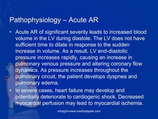 Pathophysiology – Acute AR
• Acute AR of significant severity leads to increased blood
volume in the LV during diastole. The LV does not have
sufficient time to dilate in response to the sudden
increase in volume. As a result, LV end-diastolic
pressure increases rapidly, causing an increase in
pulmonary venous pressure and altering coronary flow
dynamics. As pressure increases throughout the
pulmonary circuit, the patient develops dyspnea and
pulmonary edema.
• In severe cases, heart failure may develop and
potentially deteriorate to cardiogenic shock. Decreased
myocardial perfusion may lead to myocardial ischemia.
vitrag24-www.medicalgeek.com
 