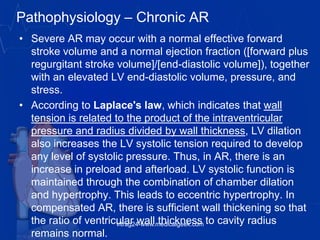Pathophysiology – Chronic AR
• Severe AR may occur with a normal effective forward
stroke volume and a normal ejection fraction ([forward plus
regurgitant stroke volume]/[end-diastolic volume]), together
with an elevated LV end-diastolic volume, pressure, and
stress.
• According to Laplace's law, which indicates that wall
tension is related to the product of the intraventricular
pressure and radius divided by wall thickness, LV dilation
also increases the LV systolic tension required to develop
any level of systolic pressure. Thus, in AR, there is an
increase in preload and afterload. LV systolic function is
maintained through the combination of chamber dilation
and hypertrophy. This leads to eccentric hypertrophy. In
compensated AR, there is sufficient wall thickening so that
the ratio of ventricular wall thickness to cavity radius
remains normal.
vitrag24-www.medicalgeek.com
 