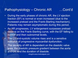 Pathophysiology – Chronic AR …Cont’d
• During the early phases of chronic AR, the LV ejection
fraction (EF) is normal or even increased (due to the
increased preload and the Frank-Starling mechanism).
Patients may remain asymptomatic during this period.
• As AR progresses, LV enlargement surpasses preload
reserve on the Frank-Starling curve, with the EF falling to
normal and then subnormal levels.
• The LV end-systolic volume rises and is a sensitive
indicator of progressive myocardial dysfunction.
• The severity of AR is dependent on the diastolic valve
area, the diastolic pressure gradient between the aorta
and LV, and the duration of diastole.
vitrag24-www.medicalgeek.com
 