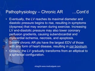 Pathophysiology – Chronic AR …Cont’d
• Eventually, the LV reaches its maximal diameter and
diastolic pressure begins to rise, resulting in symptoms
(dyspnea) that may worsen during exercise. Increasing
LV end-diastolic pressure may also lower coronary
perfusion gradients, causing subendocardial and
myocardial ischemia, necrosis, and apoptosis.
• Severe chronic AR pts have the largest EDV of those
with any form of heart disease, resulting in cor bovinum.
• Grossly, the LV gradually transforms from an elliptical to
a spherical configuration.
vitrag24-www.medicalgeek.com
 