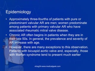 Epidemiology
• Approximately three-fourths of patients with pure or
predominant valvular AR are men; women predominate
among patients with primary valvular AR who have
associated rheumatic mitral valve disease.
• Chronic AR often begins in patients when they are in
their late 50s. In general, the prevalence and severity of
AR increase with age.
• However, there are many exceptions to this observation.
Patients with bicuspid aortic valve and, especially, those
with Marfan syndrome tend to present much earlier
vitrag24-www.medicalgeek.com
 