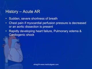 History – Acute AR
• Sudden, severe shortness of breath
• Chest pain if myocardial perfusion pressure is decreased
or an aortic dissection is present
• Rapidly developing heart failure, Pulmonary edema &
Cardiogenic shock
vitrag24-www.medicalgeek.com
 