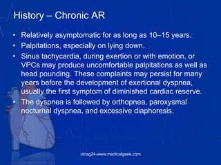 History – Chronic AR
• Relatively asymptomatic for as long as 10–15 years.
• Palpitations, especially on lying down.
• Sinus tachycardia, during exertion or with emotion, or
VPCs may produce uncomfortable palpitations as well as
head pounding. These complaints may persist for many
years before the development of exertional dyspnea,
usually the first symptom of diminished cardiac reserve.
• The dyspnea is followed by orthopnea, paroxysmal
nocturnal dyspnea, and excessive diaphoresis.
vitrag24-www.medicalgeek.com
 