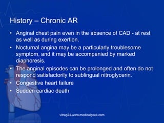 History – Chronic AR
• Anginal chest pain even in the absence of CAD - at rest
as well as during exertion.
• Nocturnal angina may be a particularly troublesome
symptom, and it may be accompanied by marked
diaphoresis.
• The anginal episodes can be prolonged and often do not
respond satisfactorily to sublingual nitroglycerin.
• Congestive heart failure
• Sudden cardiac death
vitrag24-www.medicalgeek.com
 