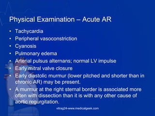 Physical Examination – Acute AR
• Tachycardia
• Peripheral vasoconstriction
• Cyanosis
• Pulmonary edema
• Arterial pulsus alternans; normal LV impulse
• Early mitral valve closure
• Early diastolic murmur (lower pitched and shorter than in
chronic AR) may be present.
• A murmur at the right sternal border is associated more
often with dissection than it is with any other cause of
aortic regurgitation.
vitrag24-www.medicalgeek.com
 
