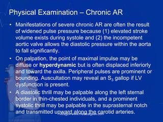 Physical Examination – Chronic AR
• Manifestations of severe chronic AR are often the result
of widened pulse pressure because (1) elevated stroke
volume exists during systole and (2) the incompetent
aortic valve allows the diastolic pressure within the aorta
to fall significantly.
• On palpation, the point of maximal impulse may be
diffuse or hyperdynamic but is often displaced inferiorly
and toward the axilla. Peripheral pulses are prominent or
bounding. Auscultation may reveal an S3 gallop if LV
dysfunction is present.
• A diastolic thrill may be palpable along the left sternal
border in thin-chested individuals, and a prominent
systolic thrill may be palpable in the suprasternal notch
and transmitted upward along the carotid arteries.vitrag24-www.medicalgeek.com
 