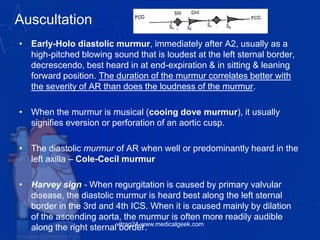 Auscultation
• Early-Holo diastolic murmur, immediately after A2, usually as a
high-pitched blowing sound that is loudest at the left sternal border,
decrescendo, best heard in at end-expiration & in sitting & leaning
forward position. The duration of the murmur correlates better with
the severity of AR than does the loudness of the murmur.
• When the murmur is musical (cooing dove murmur), it usually
signifies eversion or perforation of an aortic cusp.
• The diastolic murmur of AR when well or predominantly heard in the
left axilla – Cole-Cecil murmur
• Harvey sign - When regurgitation is caused by primary valvular
disease, the diastolic murmur is heard best along the left sternal
border in the 3rd and 4th ICS. When it is caused mainly by dilation
of the ascending aorta, the murmur is often more readily audible
along the right sternal border.vitrag24-www.medicalgeek.com
 