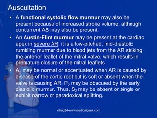 Auscultation
• A functional systolic flow murmur may also be
present because of increased stroke volume, although
concurrent AS may also be present.
• An Austin-Flint murmur may be present at the cardiac
apex in severe AR; it is a low-pitched, mid-diastolic
rumbling murmur due to blood jets from the AR striking
the anterior leaflet of the mitral valve, which results in
premature closure of the mitral leaflets.
• A2 may be normal or accentuated when AR is caused by
disease of the aortic root but is soft or absent when the
valve is causing AR. P2 may be obscured by the early
diastolic murmur. Thus, S2 may be absent or single or
exhibit narrow or paradoxical splitting.
vitrag24-www.medicalgeek.com
 