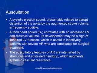 Auscultation
• A systolic ejection sound, presumably related to abrupt
distention of the aorta by the augmented stroke volume,
is frequently audible.
• A third heart sound (S3) correlates with an increased LV
end-diastolic volume. Its development may be a sign of
impaired LV function, which is useful in identifying
patients with severe AR who are candidates for surgical
treatment.
• The auscultatory features of AR are intensified by
strenuous and sustained handgrip, which augments
systemic vascular resistance.
vitrag24-www.medicalgeek.com
 