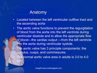 Anatomy
• Located between the left ventricular outflow tract and
the ascending aorta
• The aortic valve functions to prevent the regurgitation
of blood from the aorta into the left ventricle during
ventricular diastole and to allow the appropriate flow
of blood—the cardiac output —from the left ventricle
into the aorta during ventricular systole.
• The aortic valve has 3 principle components: the
annulus, cusps, and commissures.
• The normal aortic valve area in adults is 3.0 to 4.0
cm2
vitrag24-www.medicalgeek.com
 