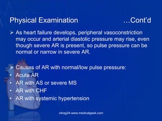 Physical Examination …Cont’d
 As heart failure develops, peripheral vasoconstriction
may occur and arterial diastolic pressure may rise, even
though severe AR is present, so pulse pressure can be
normal or narrow in severe AR.
 Causes of AR with normal/low pulse pressure:
• Acute AR
• AR with AS or severe MS
• AR with CHF
• AR with systemic hypertension
vitrag24-www.medicalgeek.com
 