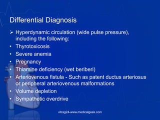 Differential Diagnosis
 Hyperdynamic circulation (wide pulse pressure),
including the following:
• Thyrotoxicosis
• Severe anemia
• Pregnancy
• Thiamine deficiency (wet beriberi)
• Arteriovenous fistula - Such as patent ductus arteriosus
or peripheral arteriovenous malformations
• Volume depletion
• Sympathetic overdrive
vitrag24-www.medicalgeek.com
 