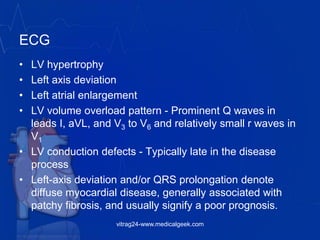 ECG
• LV hypertrophy
• Left axis deviation
• Left atrial enlargement
• LV volume overload pattern - Prominent Q waves in
leads I, aVL, and V3 to V6 and relatively small r waves in
V1
• LV conduction defects - Typically late in the disease
process
• Left-axis deviation and/or QRS prolongation denote
diffuse myocardial disease, generally associated with
patchy fibrosis, and usually signify a poor prognosis.
vitrag24-www.medicalgeek.com
 