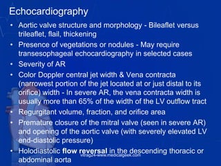 Echocardiography
• Aortic valve structure and morphology - Bileaflet versus
trileaflet, flail, thickening
• Presence of vegetations or nodules - May require
transesophageal echocardiography in selected cases
• Severity of AR
• Color Doppler central jet width & Vena contracta
(narrowest portion of the jet located at or just distal to its
orifice) width - In severe AR, the vena contracta width is
usually more than 65% of the width of the LV outflow tract
• Regurgitant volume, fraction, and orifice area
• Premature closure of the mitral valve (seen in severe AR)
and opening of the aortic valve (with severely elevated LV
end-diastolic pressure)
• Holodiastolic flow reversal in the descending thoracic or
abdominal aorta
vitrag24-www.medicalgeek.com
 