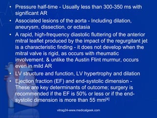 • Pressure half-time - Usually less than 300-350 ms with
significant AR
• Associated lesions of the aorta - Including dilation,
aneurysm, dissection, or ectasia
• A rapid, high-frequency diastolic fluttering of the anterior
mitral leaflet produced by the impact of the regurgitant jet
is a characteristic finding - it does not develop when the
mitral valve is rigid, as occurs with rheumatic
involvement. & unlike the Austin Flint murmur, occurs
even in mild AR
• LV structure and function, LV hypertrophy and dilation
• Ejection fraction (EF) and end-systolic dimension -
These are key determinants of outcome; surgery is
recommended if the EF is 50% or less or if the end-
systolic dimension is more than 55 mm[4]
vitrag24-www.medicalgeek.com
 