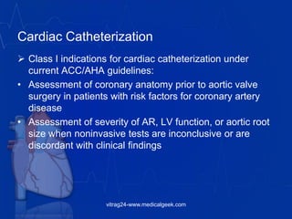 Cardiac Catheterization
 Class I indications for cardiac catheterization under
current ACC/AHA guidelines:
• Assessment of coronary anatomy prior to aortic valve
surgery in patients with risk factors for coronary artery
disease
• Assessment of severity of AR, LV function, or aortic root
size when noninvasive tests are inconclusive or are
discordant with clinical findings
vitrag24-www.medicalgeek.com
 
