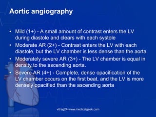 Aortic angiography
• Mild (1+) - A small amount of contrast enters the LV
during diastole and clears with each systole
• Moderate AR (2+) - Contrast enters the LV with each
diastole, but the LV chamber is less dense than the aorta
• Moderately severe AR (3+) - The LV chamber is equal in
density to the ascending aorta.
• Severe AR (4+) - Complete, dense opacification of the
LV chamber occurs on the first beat, and the LV is more
densely opacified than the ascending aorta
vitrag24-www.medicalgeek.com
 