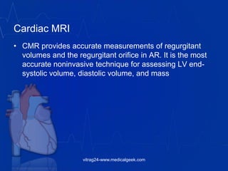 Cardiac MRI
• CMR provides accurate measurements of regurgitant
volumes and the regurgitant orifice in AR. It is the most
accurate noninvasive technique for assessing LV end-
systolic volume, diastolic volume, and mass
vitrag24-www.medicalgeek.com
 