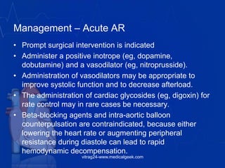 Management – Acute AR
• Prompt surgical intervention is indicated
• Administer a positive inotrope (eg, dopamine,
dobutamine) and a vasodilator (eg, nitroprusside).
• Administration of vasodilators may be appropriate to
improve systolic function and to decrease afterload.
• The administration of cardiac glycosides (eg, digoxin) for
rate control may in rare cases be necessary.
• Beta-blocking agents and intra-aortic balloon
counterpulsation are contraindicated, because either
lowering the heart rate or augmenting peripheral
resistance during diastole can lead to rapid
hemodynamic decompensation.
vitrag24-www.medicalgeek.com
 