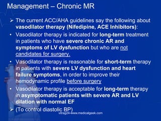 Management – Chronic MR
 The current ACC/AHA guidelines say the following about
vasodilator therapy (Nifedipine, ACE Inhibitors):
• Vasodilator therapy is indicated for long-term treatment
in patients who have severe chronic AR and
symptoms of LV dysfunction but who are not
candidates for surgery.
• Vasodilator therapy is reasonable for short-term therapy
in patients with severe LV dysfunction and heart
failure symptoms, in order to improve their
hemodynamic profile before surgery
• Vasodilator therapy is acceptable for long-term therapy
in asymptomatic patients with severe AR and LV
dilation with normal EF
 (To control diastolic BP)
vitrag24-www.medicalgeek.com
 