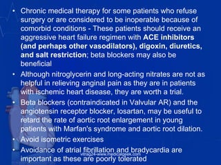 • Chronic medical therapy for some patients who refuse
surgery or are considered to be inoperable because of
comorbid conditions - These patients should receive an
aggressive heart failure regimen with ACE inhibitors
(and perhaps other vasodilators), digoxin, diuretics,
and salt restriction; beta blockers may also be
beneficial
• Although nitroglycerin and long-acting nitrates are not as
helpful in relieving anginal pain as they are in patients
with ischemic heart disease, they are worth a trial.
• Beta blockers (contraindicated in Valvular AR) and the
angiotensin receptor blocker, losartan, may be useful to
retard the rate of aortic root enlargement in young
patients with Marfan's syndrome and aortic root dilation.
• Avoid isometric exercises
• Avoidance of atrial fibrillation and bradycardia are
important as these are poorly tolerated
vitrag24-www.medicalgeek.com
 