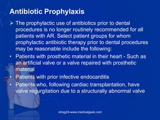 Antibiotic Prophylaxis
 The prophylactic use of antibiotics prior to dental
procedures is no longer routinely recommended for all
patients with AR. Select patient groups for whom
prophylactic antibiotic therapy prior to dental procedures
may be reasonable include the following:
• Patients with prosthetic material in their heart - Such as
an artificial valve or a valve repaired with prosthetic
material
• Patients with prior infective endocarditis
• Patients who, following cardiac transplantation, have
valve regurgitation due to a structurally abnormal valve
vitrag24-www.medicalgeek.com
 