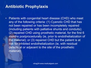 Antibiotic Prophylaxis
• Patients with congenital heart disease (CHD) who meet
any of the following criteria: (1) Cyanotic CHD that has
not been repaired or has been incompletely repaired
(including patients with palliative shunts and conduits);
(2) repaired CHD using prosthetic material, for the first 6
months postprocedurally (ie, prior to endothelialization of
the material); or (3) repaired CHD but the patient is at
risk for inhibited endothelialization (ie, with residual
defects at or adjacent to the site of the prosthetic
material)
vitrag24-www.medicalgeek.com
 