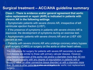 Surgical treatment – ACC/AHA guideline summary
Class I - There is evidence and/or general agreement that aortic
valve replacement or repair (AVR) is indicated in patients with
chronic AR in the following settings
• Symptomatic patients with severe chronic AR, irrespective of left
ventricular ejection fraction (LVEF).
• If the presence of symptoms in patients with severe chronic AR is
equivocal, the development of symptoms during an exercise test.
• Asymptomatic patients with severe chronic AR and an LVEF ≤50
percent at rest.
• Patients with severe chronic AR who undergo coronary artery bypass
graft surgery (CABG) or surgery on the aorta or other heart valves.
The indications for surgery for patients with severe AR secondary to aortic
root disease are similar to those with primary valvular disease. However,
progressive expansion of the aortic root and/or a diameter more than 50 mm
by echocardiography with any degree of regurgitation in patients with a
bicuspid valve (or other connective tissue disorder) or with a diameter more
than 55 mm in other patients is also an indication for aortic root replacement
surgery.
vitrag24-www.medicalgeek.com
 