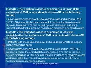 Class IIa - The weight of evidence or opinion is in favor of the
usefulness of AVR in patients with chronic AR in the following
setting
• Asymptomatic patients with severe chronic AR and a normal LVEF
(LVEF >50 percent) who have severe left ventricular dilatation (end-
diastolic dimension >75 mm or end-systolic dimension >55 mm).
Lower threshold values can be considered for patients of small stature.
Class IIb - The weight of evidence or opinion is less well
established for the usefulness of AVR in patients with chronic AR
in the following settings
• Patients with moderate chronic AR who undergo CABG or surgery
on the ascending aorta.
• Asymptomatic patients with severe chronic AR and an LVEF >50
percent in whom the end-diastolic dimension is >70 mm or the end-
systolic dimension is >50 mm, and there is evidence of progressive left
ventricular dilatation, declining exercise tolerance, or an abnormal
hemodynamic response to exercise.
vitrag24-www.medicalgeek.com
 