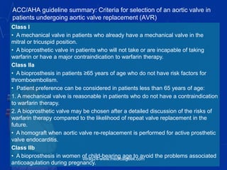 ACC/AHA guideline summary: Criteria for selection of an aortic valve in
patients undergoing aortic valve replacement (AVR)
Class I
• A mechanical valve in patients who already have a mechanical valve in the
mitral or tricuspid position.
• A bioprosthetic valve in patients who will not take or are incapable of taking
warfarin or have a major contraindication to warfarin therapy.
Class IIa
• A bioprosthesis in patients ≥65 years of age who do not have risk factors for
thromboembolism.
• Patient preference can be considered in patients less than 65 years of age:
1. A mechanical valve is reasonable in patients who do not have a contraindication
to warfarin therapy.
2. A bioprosthetic valve may be chosen after a detailed discussion of the risks of
warfarin therapy compared to the likelihood of repeat valve replacement in the
future.
• A homograft when aortic valve re-replacement is performed for active prosthetic
valve endocarditis.
Class IIb
• A bioprosthesis in women of child-bearing age to avoid the problems associated
anticoagulation during pregnancy.
vitrag24-www.medicalgeek.com
 