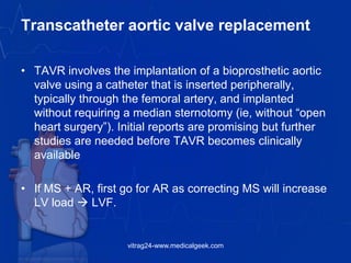 Transcatheter aortic valve replacement
• TAVR involves the implantation of a bioprosthetic aortic
valve using a catheter that is inserted peripherally,
typically through the femoral artery, and implanted
without requiring a median sternotomy (ie, without ―open
heart surgery‖). Initial reports are promising but further
studies are needed before TAVR becomes clinically
available
• If MS + AR, first go for AR as correcting MS will increase
LV load  LVF.
vitrag24-www.medicalgeek.com
 