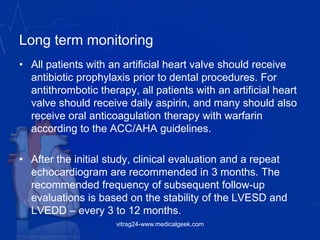 Long term monitoring
• All patients with an artificial heart valve should receive
antibiotic prophylaxis prior to dental procedures. For
antithrombotic therapy, all patients with an artificial heart
valve should receive daily aspirin, and many should also
receive oral anticoagulation therapy with warfarin
according to the ACC/AHA guidelines.
• After the initial study, clinical evaluation and a repeat
echocardiogram are recommended in 3 months. The
recommended frequency of subsequent follow-up
evaluations is based on the stability of the LVESD and
LVEDD – every 3 to 12 months.
vitrag24-www.medicalgeek.com
 