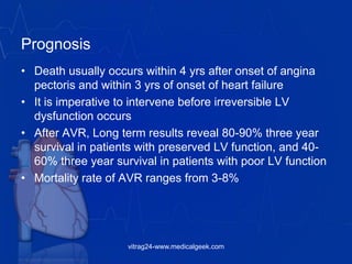 Prognosis
• Death usually occurs within 4 yrs after onset of angina
pectoris and within 3 yrs of onset of heart failure
• It is imperative to intervene before irreversible LV
dysfunction occurs
• After AVR, Long term results reveal 80-90% three year
survival in patients with preserved LV function, and 40-
60% three year survival in patients with poor LV function
• Mortality rate of AVR ranges from 3-8%
vitrag24-www.medicalgeek.com
 