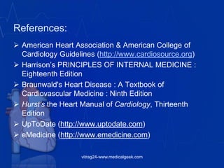 References:
 American Heart Association & American College of
Cardiology Guidelines (http://www.cardiosource.org)
 Harrison’s PRINCIPLES OF INTERNAL MEDICINE :
Eighteenth Edition
 Braunwald's Heart Disease : A Textbook of
Cardiovascular Medicine : Ninth Edition
 Hurst's the Heart Manual of Cardiology, Thirteenth
Edition
 UpToDate (http://www.uptodate.com)
 eMedicine (http://www.emedicine.com)
vitrag24-www.medicalgeek.com
 