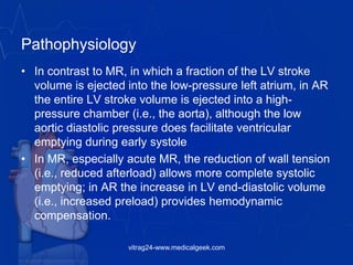 Pathophysiology
• In contrast to MR, in which a fraction of the LV stroke
volume is ejected into the low-pressure left atrium, in AR
the entire LV stroke volume is ejected into a high-
pressure chamber (i.e., the aorta), although the low
aortic diastolic pressure does facilitate ventricular
emptying during early systole
• In MR, especially acute MR, the reduction of wall tension
(i.e., reduced afterload) allows more complete systolic
emptying; in AR the increase in LV end-diastolic volume
(i.e., increased preload) provides hemodynamic
compensation.
vitrag24-www.medicalgeek.com
 