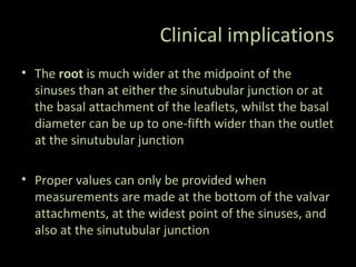 Clinical implications
• The root is much wider at the midpoint of the
sinuses than at either the sinutubular junction or at
the basal attachment of the leaflets, whilst the basal
diameter can be up to one-fifth wider than the outlet
at the sinutubular junction
• Proper values can only be provided when
measurements are made at the bottom of the valvar
attachments, at the widest point of the sinuses, and
also at the sinutubular junction
 