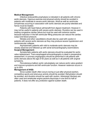 Medical Management:
        Infective endocarditis prophylaxis is indicated in all patients with chronic
aortic stenosis. Vigorous exercise and physical activity should be avoided in
patients with moderate to severe aortic stenosis. Atrial as well as ventricular
arrhythmias occurring in association with aortic stenosis are poorly tolerated and
hence must be treated.
        Patients with heart failure will benefit from digoxin treatment. However it
may not be useful in patients with severe aortic stenosis. Diuretics can be used in
treating congestive cardiac failure but must be used with extreme caution
because reduction in the left ventricular filling pressures can reduce the cardiac
output and blood pressure.
        Nitrates and other vasodilators should also be used with caution in
patients with severe aortic stenosis as they may produce severe hypotension and
cardiovascular collapse.
        Asymptomatic patients with mild to moderate aortic stenosis may be
closely observed and followed up with serial echocardiography examinations
Surgical Management:
        Symptomatic patients with aortic stenosis should be evaluated for aortic
valve replacement. Trans esophageal echocardiography is ideal in preoperative
assessment. A coronary angiography should be performed in all patients with
aortic stenosis above the age of 50 years as well as in all patients with anginal
symptoms.
        Percutaneous balloon aortic valvuloplasty can reduce aortic valve gradient
and improve symptoms and left ventricular function. However restenosi occurs in
up to 50%
Management of IHSS:
        Since sudden death often occurs during or just after physical exertion,
competitive sports and strenuous activity should be avoided. Dehydration should
be avoided, and diuretics should be used with caution. Adrenergic blockers are
often used and ameliorate angina pectoris &syncope in one third to half of
patients. It does not offer any protection against sudden death.
 