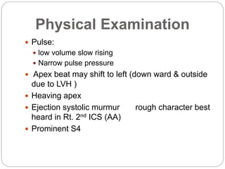 Physical Examination
 Pulse:
 low volume slow rising
 Narrow pulse pressure
 Apex beat may shift to left (down ward & outside
due to LVH )
 Heaving apex
 Ejection systolic murmur rough character best
heard in Rt. 2nd ICS (AA)
 Prominent S4
 