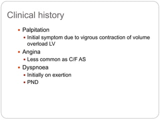  Palpitation
 Initial symptom due to vigrous contraction of volume
overload LV
 Angina
 Less common as C/F AS
 Dyspnoea
 Initially on exertion
 PND
Clinical history
 