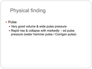Physical finding
 Pulse
 Very good volume & wide pulse pressure
 Rapid rise & collapse with markedly ed pulse
pressure (water hammer pulse / Corrigan pulse)
 