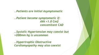 ..Patients are initial Asymptomatic
..Patient become symptomatic if:
AVA <1.0 Cm2
concomitant CAD
..Systolic Hypertension may coexist but
>200mm hg is uncommon
..Hypertrophic Obstructive
Cardiomyopathy may also coexist
 