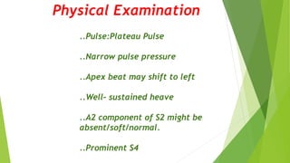 Physical Examination
..Pulse:Plateau Pulse
..Narrow pulse pressure
..Apex beat may shift to left
..Well- sustained heave
..A2 component of S2 might be
absent/soft/normal.
..Prominent S4
 
