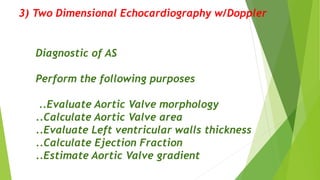 3) Two Dimensional Echocardiography w/Doppler
Diagnostic of AS
Perform the following purposes
..Evaluate Aortic Valve morphology
..Calculate Aortic Valve area
..Evaluate Left ventricular walls thickness
..Calculate Ejection Fraction
..Estimate Aortic Valve gradient
 