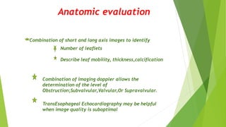 Anatomic evaluation
Combination of short and long axis images to identify
Number of leaflets
Describe leaf mobility, thickness,calcification
Combination of imaging doppler allows the
determination of the level of
Obstruction;Subvalvular,Valvular,Or Supravalvular.
TransEsophageal Echocardiography may be helpful
when image quality is suboptimal
 