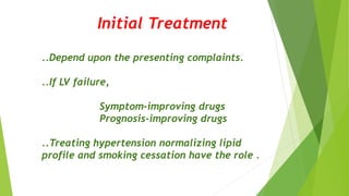 Initial Treatment
..Depend upon the presenting complaints.
..If LV failure,
Symptom-improving drugs
Prognosis-improving drugs
..Treating hypertension normalizing lipid
profile and smoking cessation have the role .
 