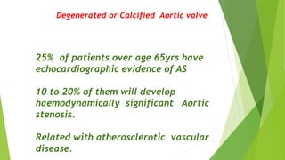 Degenerated or Calcified Aortic valve
25% of patients over age 65yrs have
echocardiographic evidence of AS
10 to 20% of them will develop
haemodynamically significant Aortic
stenosis.
Related with atherosclerotic vascular
disease.
 